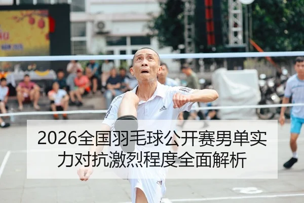 2026全国羽毛球公开赛男单实力对抗激烈程度全面解析